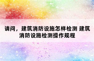 请问，建筑消防设施怎样检测 建筑消防设施检测操作规程